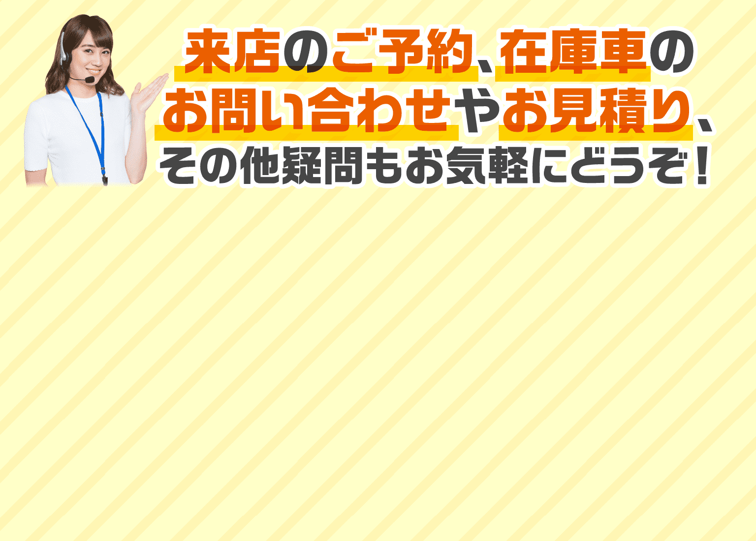来店のご予約、在庫車のお問い合わせやお見積り、その他疑問もお気軽にどうぞ！