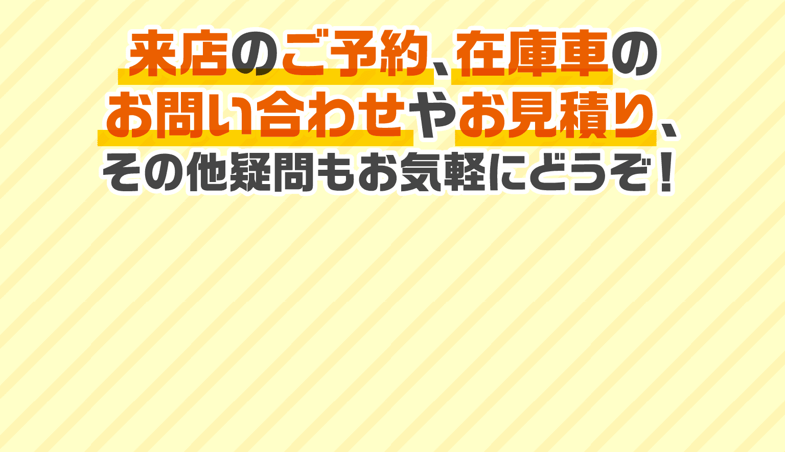 来店のご予約、在庫車のお問い合わせやお見積り、その他疑問もお気軽にどうぞ！